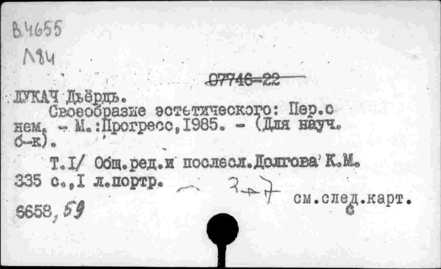 ﻿&Ч655 МЧ
. ЛУКАЧ Дьёрдь.
Своеооразне эстетического: Пер.о нем« - Ы.:Прогресс,1985. - (Дня науч, б-к).
Т.1/ Общ.ред.и послесл.Долгова К»М» 335 с.,1 л.портр. / о >
7 см. с ле^,.карт.